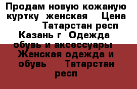 Продам новую кожаную куртку (женская) › Цена ­ 5 000 - Татарстан респ., Казань г. Одежда, обувь и аксессуары » Женская одежда и обувь   . Татарстан респ.